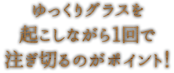 ゆっくりグラスを起こしながら1回で注ぎ切るのがポイント！