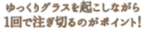 ゆっくりグラスを起こしながら1回で注ぎ切るのがポイント！